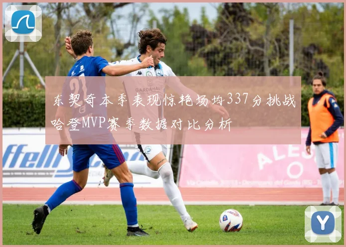 东契奇本季表现惊艳场均337分挑战哈登MVP赛季数据对比分析
