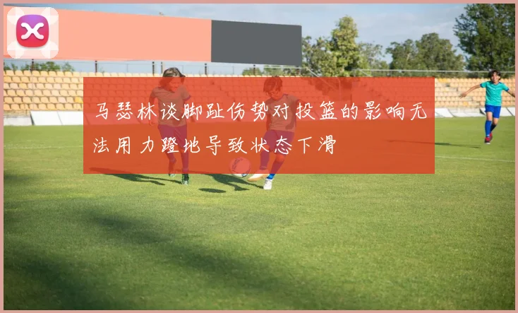 马瑟林谈脚趾伤势对投篮的影响无法用力蹬地导致状态下滑
