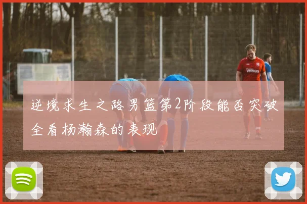 逆境求生之路男篮第2阶段能否突破全看杨瀚森的表现