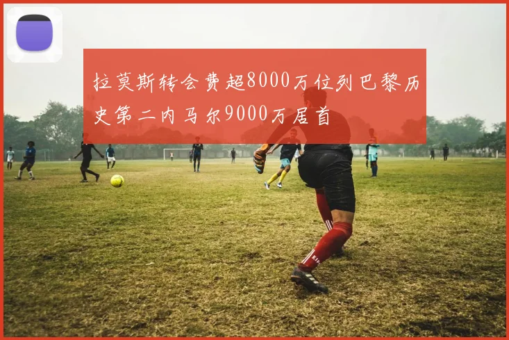 拉莫斯转会费超8000万位列巴黎历史第二内马尔9000万居首