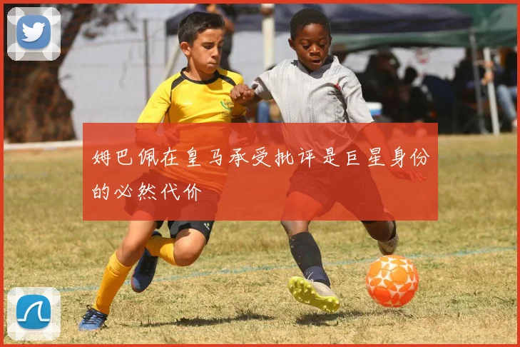 姆巴佩在皇马承受批评是巨星身份的必然代价