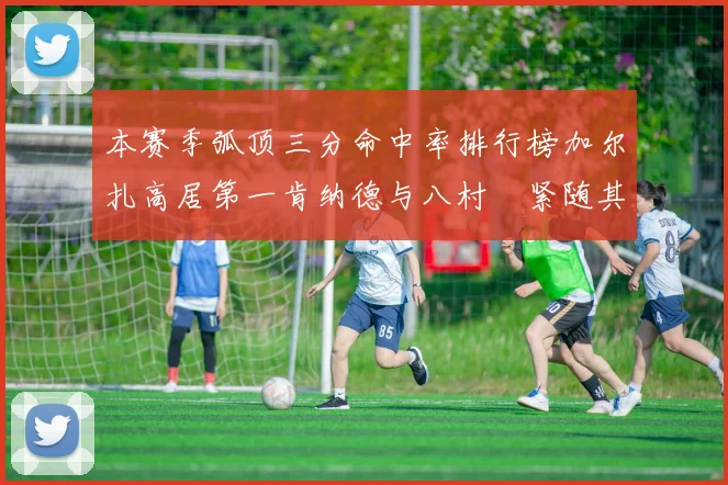 本赛季弧顶三分命中率排行榜加尔扎高居第一肯纳德与八村塁紧随其后