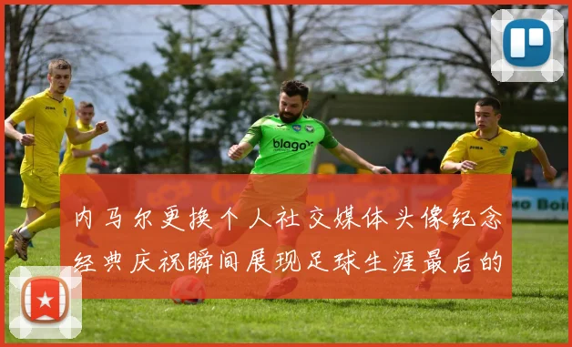 内马尔更换个人社交媒体头像纪念经典庆祝瞬间展现足球生涯最后的辉煌时刻