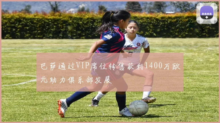 巴萨通过VIP席位转售获利1400万欧元助力俱乐部发展