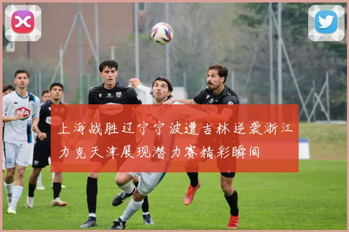 上海战胜辽宁宁波遭吉林逆袭浙江力克天津展现潜力赛精彩瞬间
