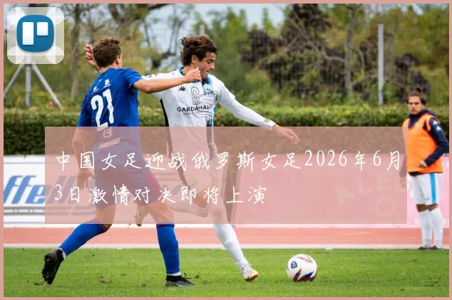中国女足迎战俄罗斯女足2026年6月3日激情对决即将上演