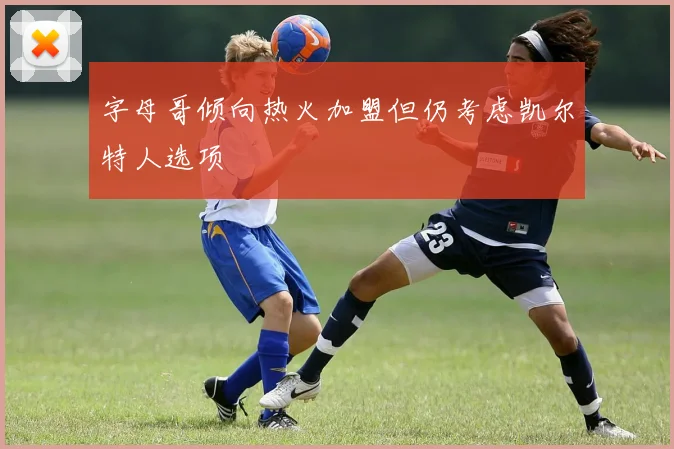 字母哥倾向热火加盟但仍考虑凯尔特人选项