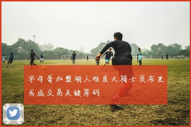 字母哥加盟湖人难度大骑士莫布里或成交易关键筹码