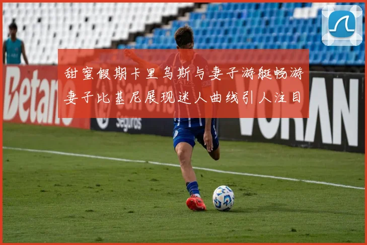 甜蜜假期卡里乌斯与妻子游艇畅游妻子比基尼展现迷人曲线引人注目