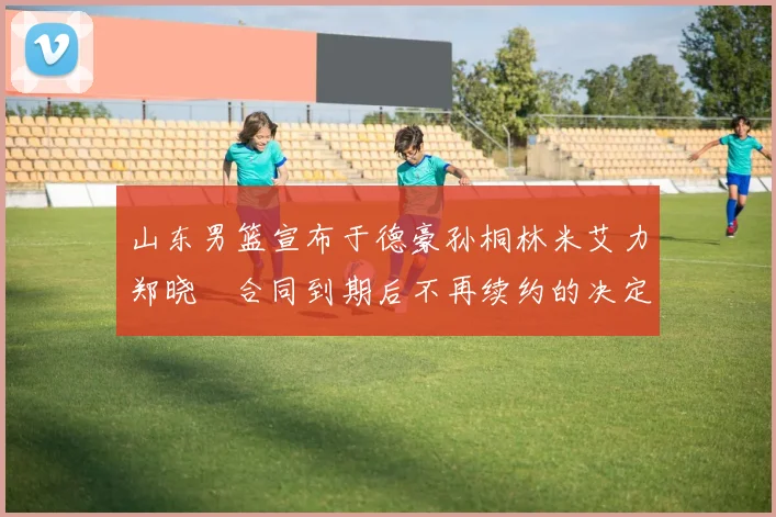 山东男篮宣布于德豪孙桐林米艾力郑晓垚合同到期后不再续约的决定
