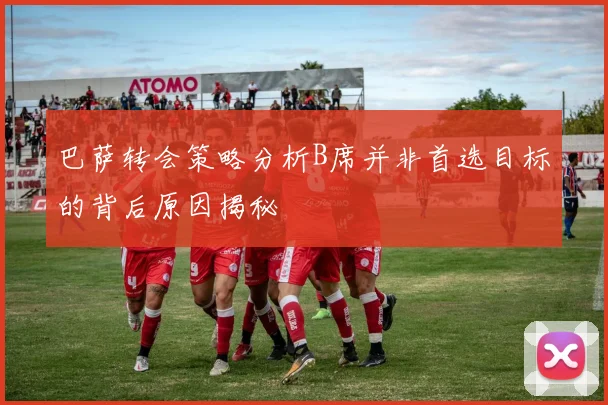 巴萨转会策略分析B席并非首选目标的背后原因揭秘