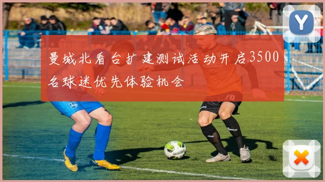 曼城北看台扩建测试活动开启3500名球迷优先体验机会
