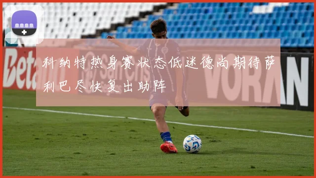 科纳特热身赛状态低迷德尚期待萨利巴尽快复出助阵