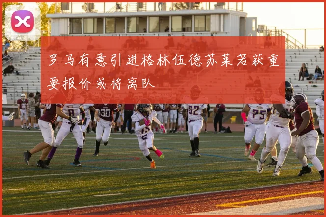 罗马有意引进格林伍德苏莱若获重要报价或将离队