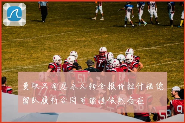 曼联只考虑永久转会报价拉什福德留队履行合同可能性依然存在