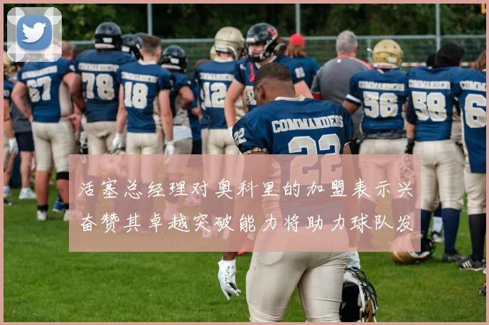 活塞总经理对奥科里的加盟表示兴奋赞其卓越突破能力将助力球队发展