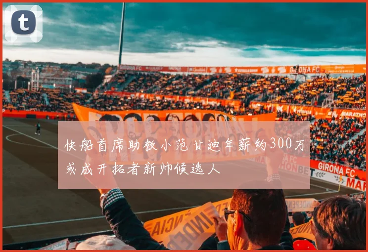 快船首席助教小范甘迪年薪约300万或成开拓者新帅候选人