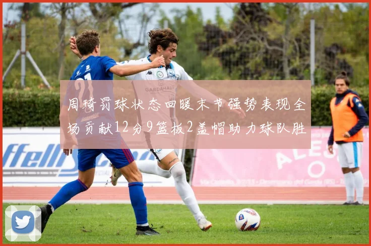 周琦罚球状态回暖末节强势表现全场贡献12分9篮板2盖帽助力球队胜利