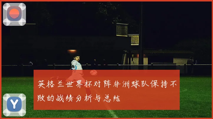 英格兰世界杯对阵非洲球队保持不败的战绩分析与总结