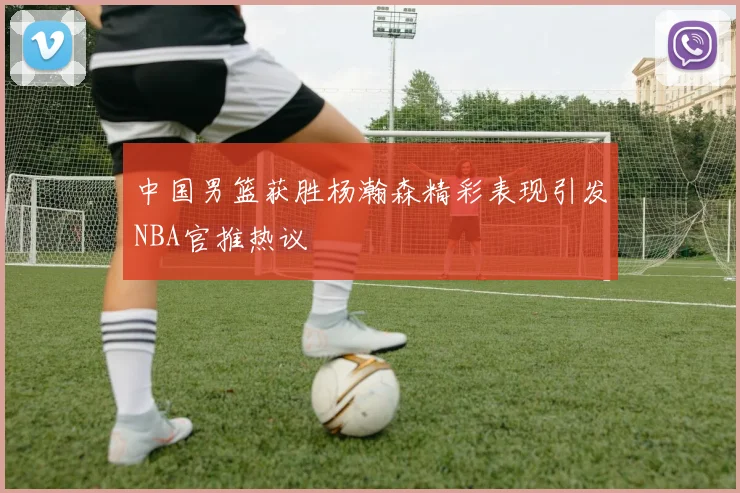 中国男篮获胜杨瀚森精彩表现引发NBA官推热议