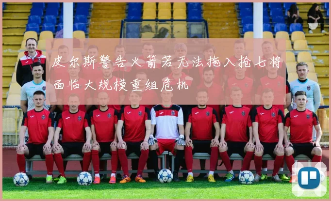 皮尔斯警告火箭若无法拖入抢七将面临大规模重组危机