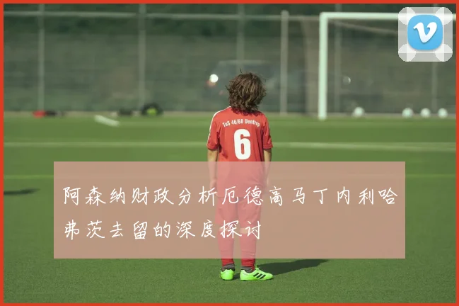 阿森纳财政分析厄德高马丁内利哈弗茨去留的深度探讨